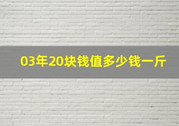 03年20块钱值多少钱一斤