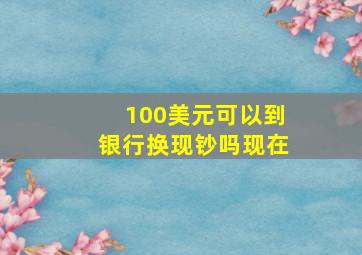 100美元可以到银行换现钞吗现在