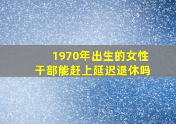 1970年出生的女性干部能赶上延迟退休吗