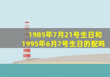 1985年7月21号生日和1995年6月7号生日的配吗