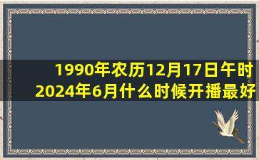 1990年农历12月17日午时2024年6月什么时候开播最好