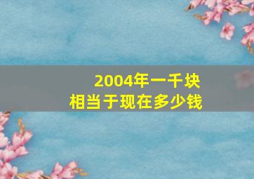 2004年一千块相当于现在多少钱