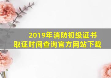 2019年消防初级证书取证时间查询官方网站下载