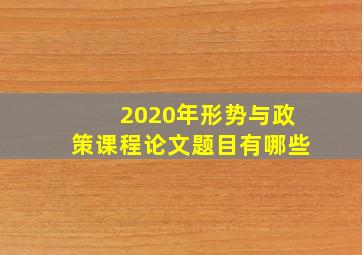 2020年形势与政策课程论文题目有哪些