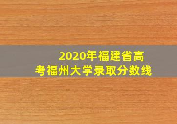 2020年福建省高考福州大学录取分数线