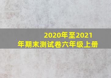 2020年至2021年期末测试卷六年级上册