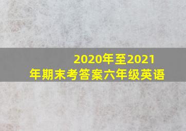 2020年至2021年期末考答案六年级英语