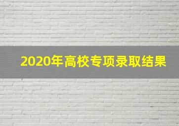 2020年高校专项录取结果