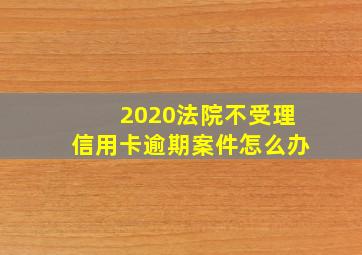 2020法院不受理信用卡逾期案件怎么办