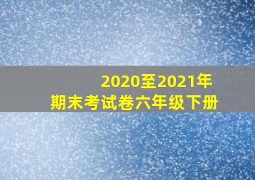 2020至2021年期末考试卷六年级下册