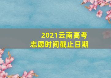 2021云南高考志愿时间截止日期