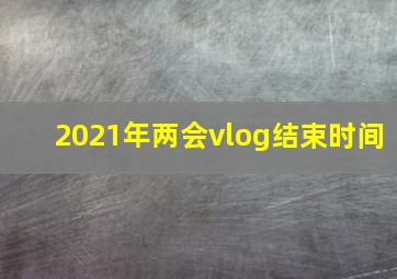 2021年两会vlog结束时间