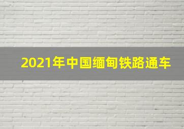 2021年中国缅甸铁路通车