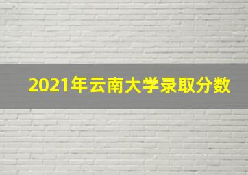 2021年云南大学录取分数