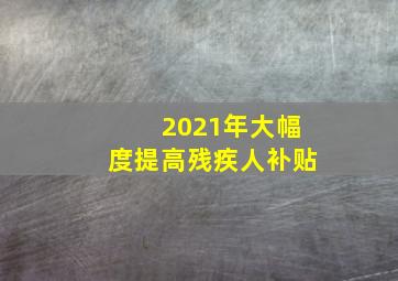 2021年大幅度提高残疾人补贴