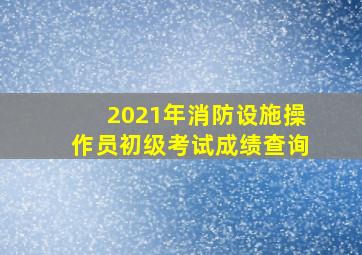 2021年消防设施操作员初级考试成绩查询