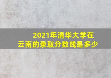 2021年清华大学在云南的录取分数线是多少