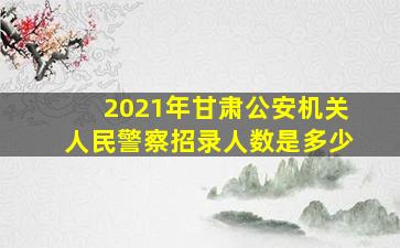 2021年甘肃公安机关人民警察招录人数是多少