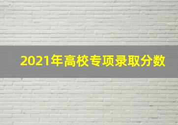 2021年高校专项录取分数