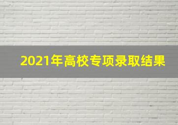 2021年高校专项录取结果