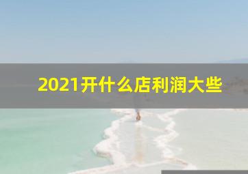 2021开什么店利润大些