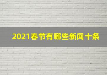 2021春节有哪些新闻十条