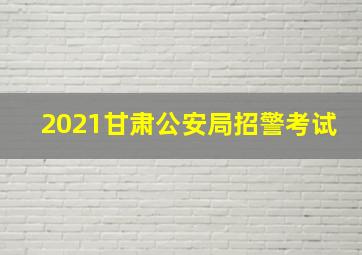 2021甘肃公安局招警考试