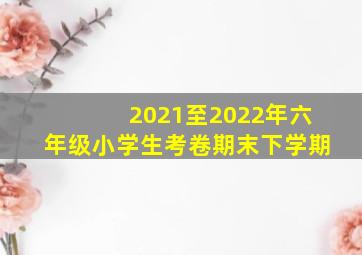 2021至2022年六年级小学生考卷期末下学期