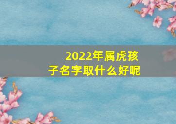 2022年属虎孩子名字取什么好呢