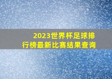 2023世界杯足球排行榜最新比赛结果查询