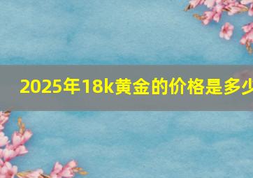 2025年18k黄金的价格是多少