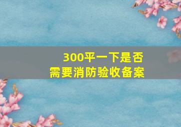 300平一下是否需要消防验收备案