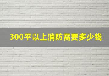 300平以上消防需要多少钱