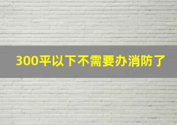 300平以下不需要办消防了