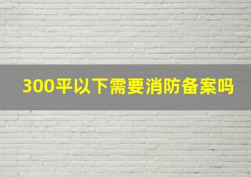 300平以下需要消防备案吗