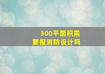 300平面积需要报消防设计吗