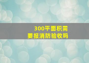 300平面积需要报消防验收吗