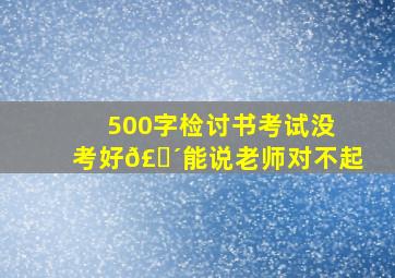 500字检讨书考试没考好𣎴能说老师对不起