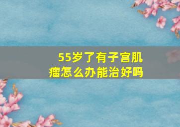 55岁了有子宫肌瘤怎么办能治好吗