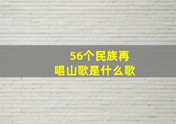 56个民族再唱山歌是什么歌