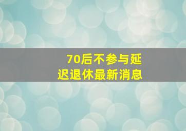 70后不参与延迟退休最新消息