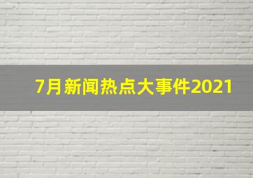 7月新闻热点大事件2021