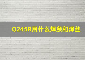 Q245R用什么焊条和焊丝