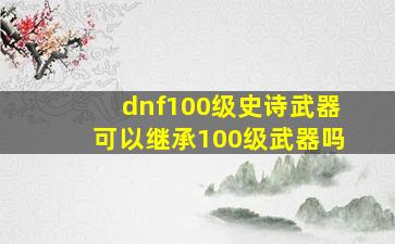 dnf100级史诗武器可以继承100级武器吗