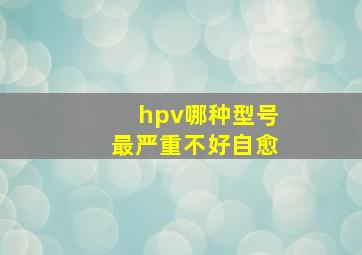 hpv哪种型号最严重不好自愈