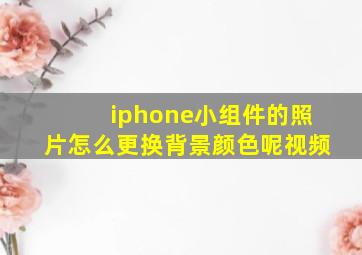 iphone小组件的照片怎么更换背景颜色呢视频