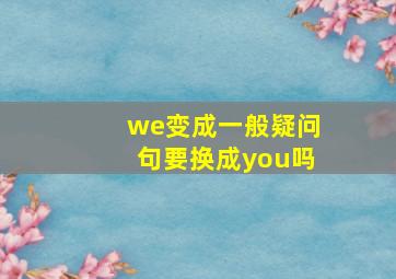 we变成一般疑问句要换成you吗