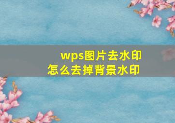 wps图片去水印怎么去掉背景水印