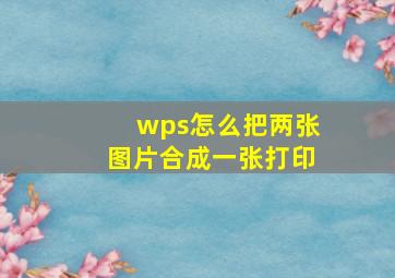 wps怎么把两张图片合成一张打印