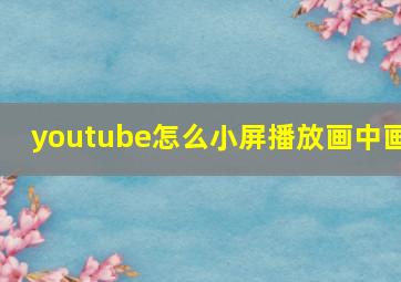 youtube怎么小屏播放画中画